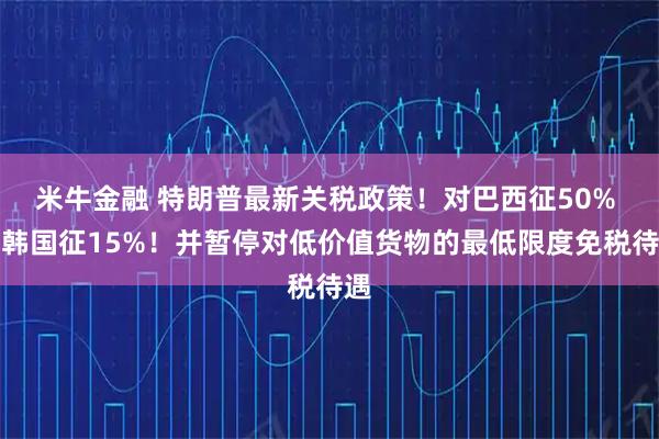 米牛金融 特朗普最新关税政策！对巴西征50% 对韩国征15%！并暂停对低价值货物的最低限度免税待遇