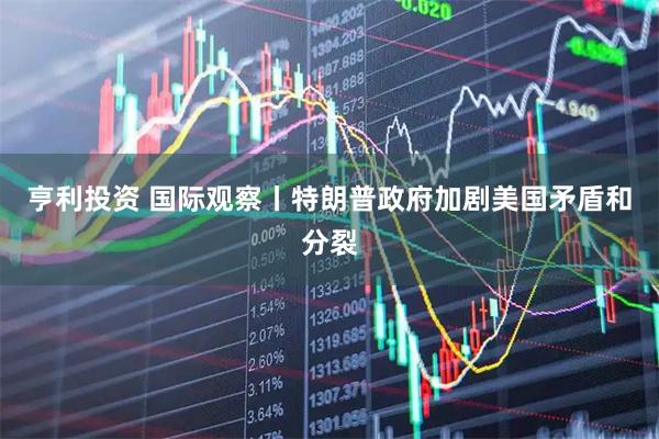 亨利投资 国际观察丨特朗普政府加剧美国矛盾和分裂