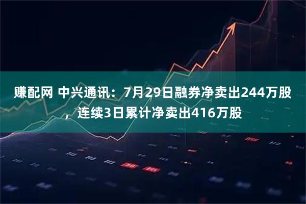 赚配网 中兴通讯：7月29日融券净卖出244万股，连续3日累计净卖出416万股