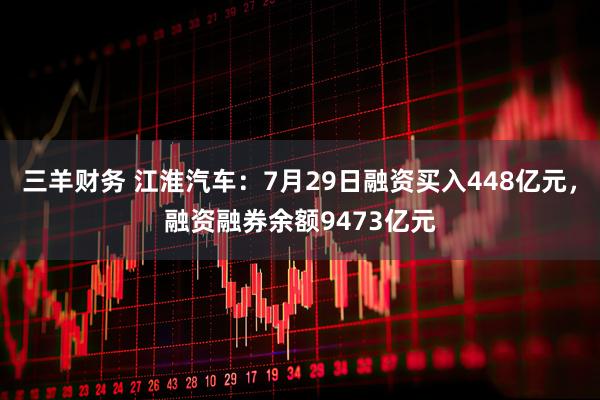 三羊财务 江淮汽车：7月29日融资买入448亿元，融资融券余额9473亿元