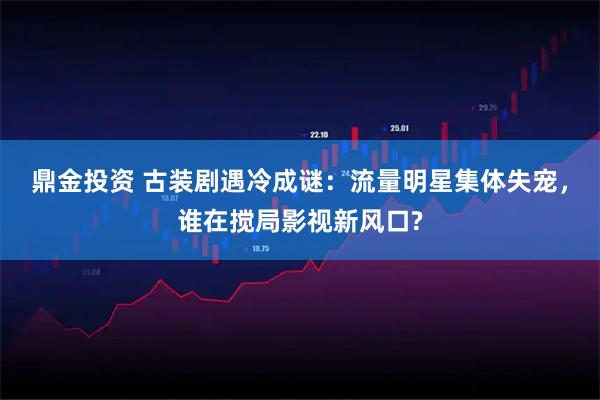 鼎金投资 古装剧遇冷成谜：流量明星集体失宠，谁在搅局影视新风口?