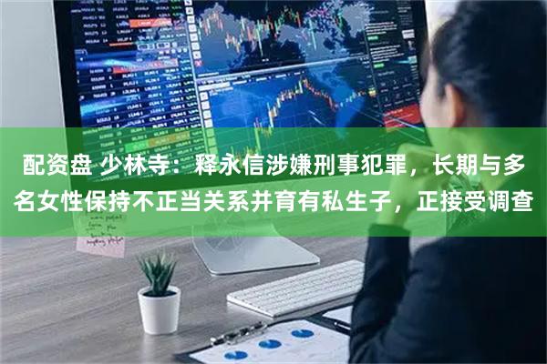 配资盘 少林寺：释永信涉嫌刑事犯罪，长期与多名女性保持不正当关系并育有私生子，正接受调查