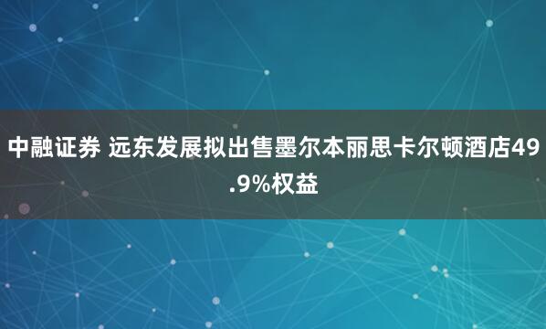 中融证券 远东发展拟出售墨尔本丽思卡尔顿酒店49.9%权益
