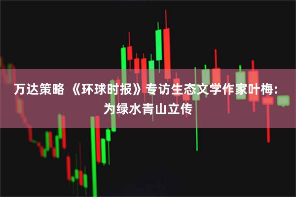 万达策略 《环球时报》专访生态文学作家叶梅: 为绿水青山立传