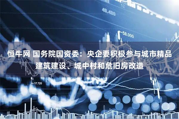 恒牛网 国务院国资委：央企要积极参与城市精品建筑建设、城中村和危旧房改造