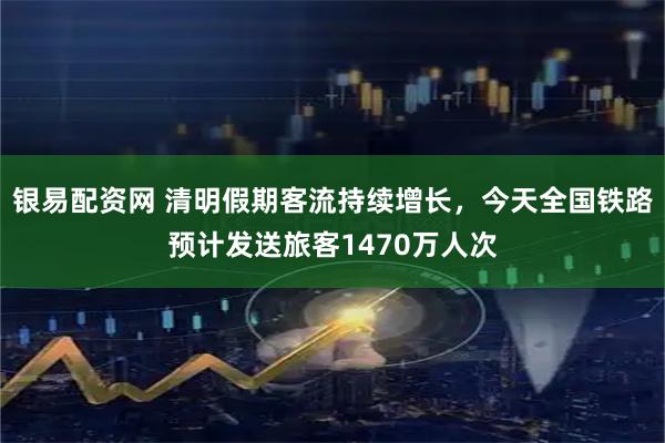 银易配资网 清明假期客流持续增长，今天全国铁路预计发送旅客1470万人次