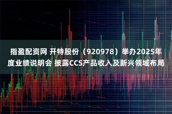 指盈配资网 开特股份（920978）举办2025年度业绩说明会 披露CCS产品收入及新兴领域布局