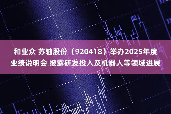 和业众 苏轴股份（920418）举办2025年度业绩说明会 披露研发投入及机器人等领域进展