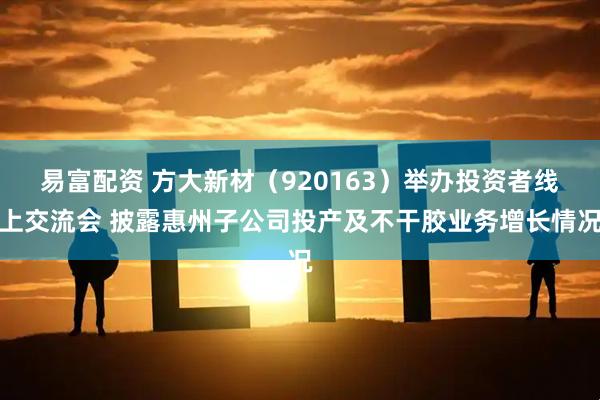 易富配资 方大新材（920163）举办投资者线上交流会 披露惠州子公司投产及不干胶业务增长情况
