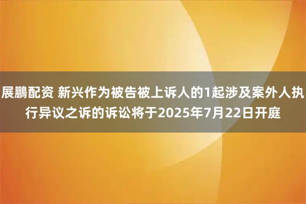 展鵬配资 新兴作为被告被上诉人的1起涉及案外人执行异议之诉的诉讼将于2025年7月22日开庭